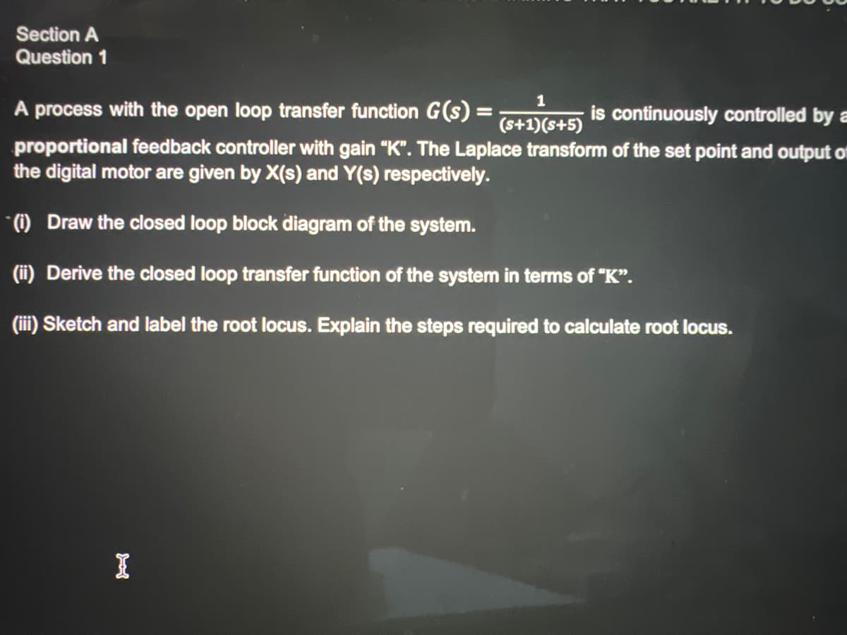 Section A
Question 1
1
(s+1)(S+5)
A process with the open loop transfer function G(s) =
is continuously controlled by a
proportional feedback controller with gain "K". The Laplace transform of the set point and output of
the digital motor are given by X(s) and Y(s) respectively.
(i) Draw the closed loop block diagram of the system.
(ii) Derive the closed loop transfer function of the system in terms of "K".
(iii) Sketch and label the root locus. Explain the steps required to calculate root locus.
I