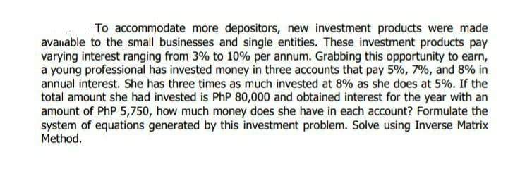 To accommodate more depositors, new investment products were made
avanable to the small businesses and single entities. These investment products pay
varying interest ranging from 3% to 10% per annum. Grabbing this opportunity to earn,
a young professional has invested money in three accounts that pay 5%, 7%, and 8% in
annual interest. She has three times as much invested at 8% as she does at 5%. If the
total amount she had invested is PhP 80,000 and obtained interest for the year with an
amount of PhP 5,750, how much money does she have in each account? Formulate the
system of equations generated by this investment problem. Solve using Inverse Matrix
Method.
