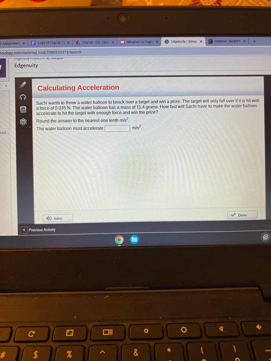 Copy of English 12 x
moology.com/external_tool/2380333319/launch
cugenunty rnysics аутут
Edgenuity
t Assignment x
iddl...
#
Previous Activity
C
Intro
$
English 128-Goo x
Calculating Acceleration
Sachi wants to throw a water balloon to knock over a target and win a prize. The target will only fall over if it is hit with
a force of 0.035 N. The water balloon has a mass of 11.4 grams. How fast will Sachi have to make the water balloon
accelerate to hit the target with enough force and win the prize?
Round the answer to the nearest one tenth m/s².
The water balloon must accelerate
%
Mikaylyn Le Englis x
<
m/s²
&
8 Edgenuity | Schoo x
O
✔Desmos | Scientifi
*
+
✔ Done