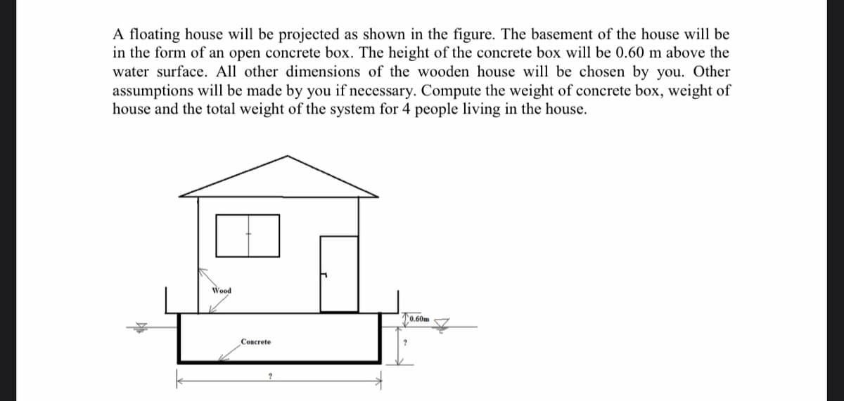 A floating house will be projected as shown in the figure. The basement of the house will be
in the form of an open concrete box. The height of the concrete box will be 0.60 m above the
water surface. All other dimensions of the wooden house will be chosen by you. Other
assumptions will be made by you if necessary. Compute the weight of concrete box, weight of
house and the total weight of the system for 4 people living in the house.
Wood
0.60m
Concrete
