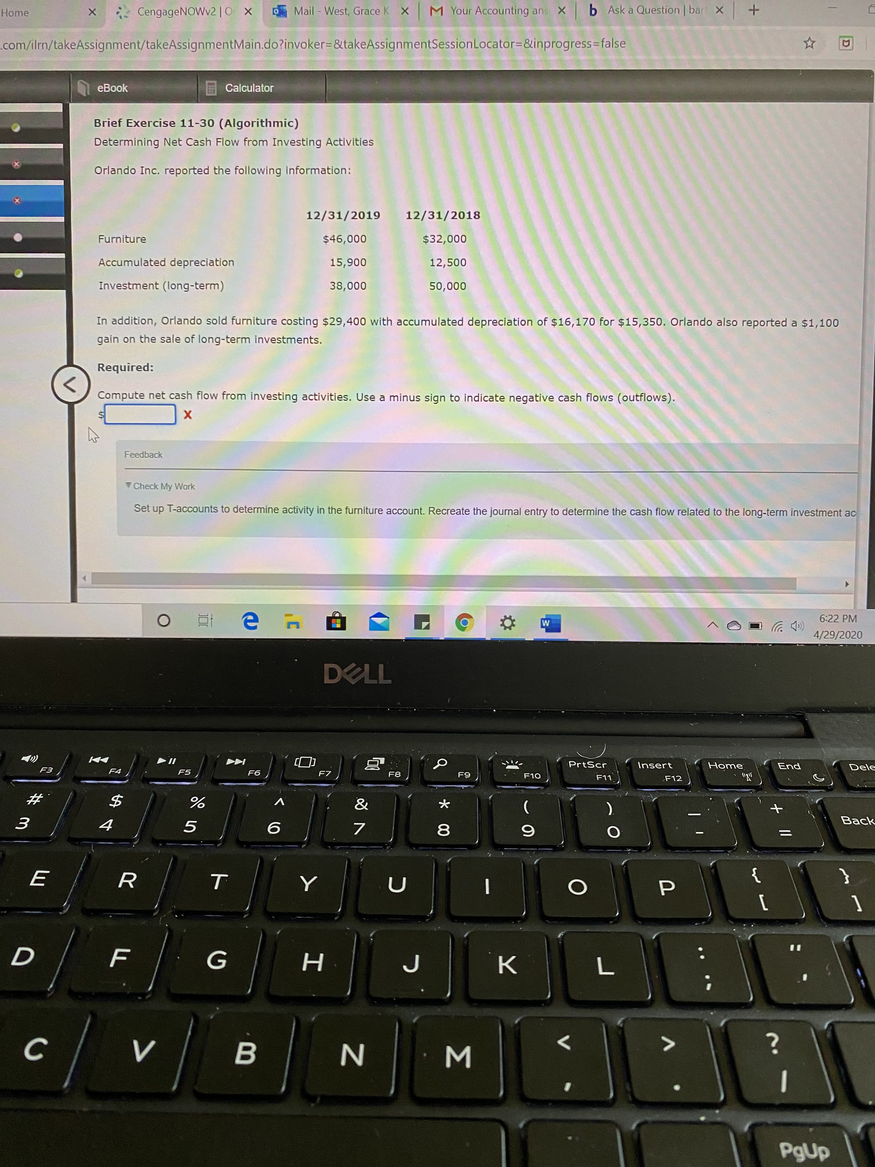 CengageNOWv2 |0 X
Mail - West, Grace K X
M Your Accounting ans X b Ask a Question | bart X +
Home
.com/ilrm/takeAssignment/takeAssignmentMain.do?invoker=&takeAssignmentSessionLocator=&inprogress=false
D)
eBook
Calculator
Brief Exercise 11-30 (Algorithmic)
Determining Net Cash Flow from Investing Activities
Orlando Inc. reported the following information:
12/31/2019
12/31/2018
Furniture
$46,000
$32,000
Accumulated depreciation
15,900
12,500
Investment (long-term)
38,000
50,000
In addition, Orlando sold furniture costing $29,400 with accumulated depreciation of $16,170 for $15,350. Orlando also reported a $1,100
gain on the sale of long-term investments.
Required:
Compute net cash flow from investing activities. Use a minus sign to indicate negative cash flows (outflows).
Feedback
Check My Work
Set up T-accounts to determine activity in the furniture account. Recreate the journal entry to determine the cash flow related to the long-term investment ac
6:22 PM
>)
4/29/2020
DELL
PrtScr
Insert
Home
"R
End
Dele
F3
F4
F5
F6
F8
F9
F10
F11
F12
%23
&
).
Back
{
%3D
G
K
B
PgUp
ン 0
Σ
* 00
く0
ト
F.
सी ।

