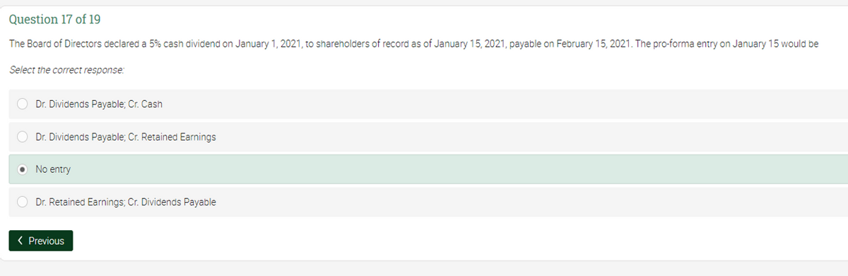 Question 17 of 19
The Board of Directors declared a 5% cash dividend on January 1, 2021, to shareholders of record as of January 15, 2021, payable on February 15, 2021. The pro-forma entry on January 15 would be
Select the correct response:
Dr. Dividends Payable; Cr. Cash
O Dr. Dividends Payable; Cr. Retained Earnings
O No entry
O Dr. Retained Earnings; Cr. Dividends Payable
( Previous
