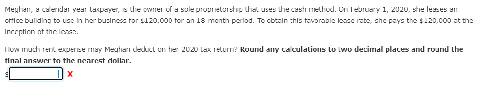 Meghan, a calendar year taxpayer, is the owner of a sole proprietorship that uses the cash method. On February 1, 2020, she leases an
office building to use in her business for $120,000 for an 18-month period. To obtain this favorable lease rate, she pays the $120,000 at the
inception of the lease.
How much rent expense may Meghan deduct on her 2020 tax return? Round any calculations to two decimal places and round the
final answer to the nearest dollar.
X