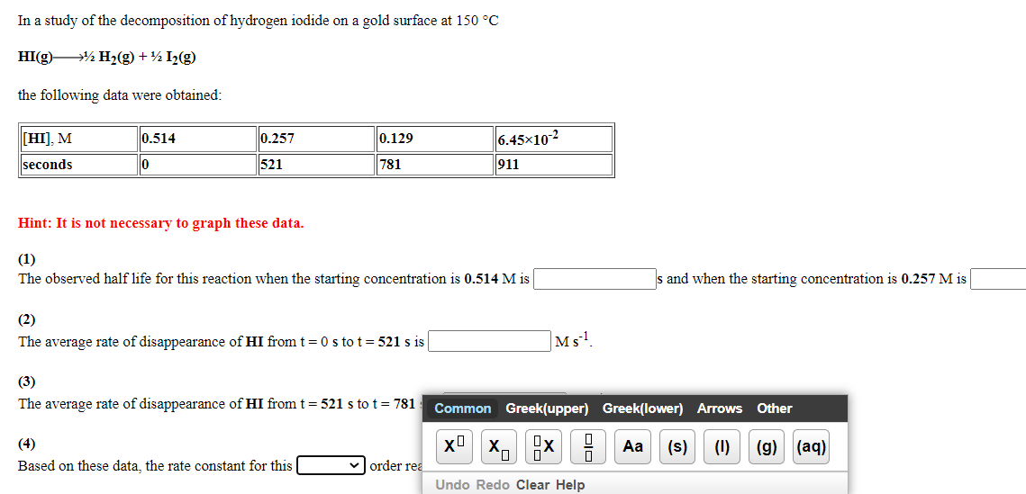 In a study of the decomposition of hydrogen iodide on a gold surface at 150 °C
HI(g) % H2(g) + ½ I2(g)
the following data were obtained:
[HI], M
0.514
0.257
0.129
6.45x102
seconds
lo
521
781
911
Hint: It is not necessary to graph these data.
(1)
The observed half life for this reaction when the starting concentration is 0.514 M is
s and when the starting concentration is 0.257 M is
(2)
The average rate of disappearance of HI from t = 0 s to t= 521 s is
Ms
(3)
The average rate of disappearance of HI from t = 521 s tot= 781
Common Greek(upper) Greek(lower) Arrows Other
(4)
Aa
(s)
(1)
(g)
(aq)
Based on these data, the rate constant for this
order rea
Undo Redo Clear Help
