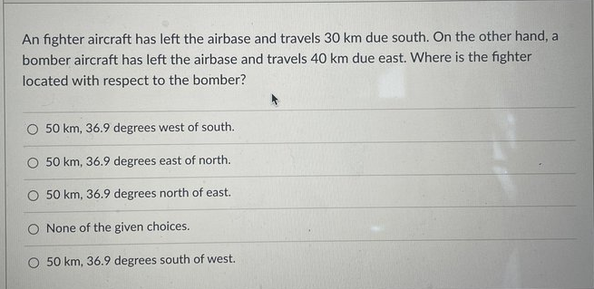 An fighter aircraft has left the airbase and travels 30 km due south. On the other hand, a
bomber aircraft has left the airbase and travels 40 km due east. Where is the fighter
located with respect to the bomber?
O 50 km, 36.9 degrees west of south.
50 km, 36.9 degrees east of north.
50 km, 36.9 degrees north of east.
O None of the given choices.
O 50 km, 36.9 degrees south of west.
