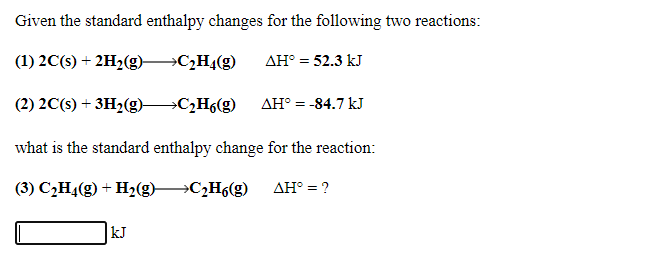 Given the standard enthalpy changes for the following two reactions:
(1) 2C(s) + 2H2(g) C2H4(g)
AH° = 52.3 kJ
(2) 2C(s) + 3H2(g) C2H6(g)
AH° = -84.7 kJ
what is the standard enthalpy change for the reaction:
(3) C2H4(g) + H2(g) C2H6(g)
AH° = ?
kJ
