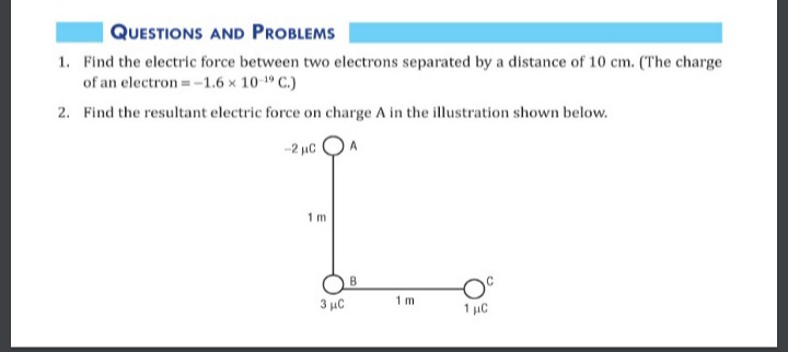 QUESTIONS AND PROBLEMS
1. Find the electric force between two electrons separated by a distance of 10 cm. (The charge
of an electron =-1.6 x 10-1 C.)
2. Find the resultant electric force on charge A in the illustration shown below.
-2 uC
1 m
B
3 µC
1 m
1 µC
