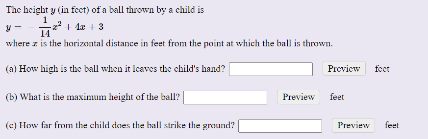 The height y (in feet) of a ball thrown by a child is
1
-x² + 4x + 3
14
y =
where x is the horizontal distance in feet from the point at which the ball is thrown.
(a) How high is the ball when it leaves the child's hand?
Preview
feet
(b) What is the maximum height of the ball?
Preview
feet
(c) How far from the child does the ball strike the ground?
Preview
feet
