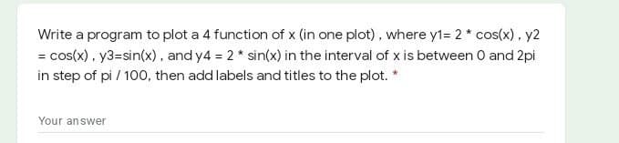 Write a program to plot a 4 function of x (in one plot), where y1= 2* cos(x), y2
= cos(x), y3=sin(x), and y4 = 2 * sin(x) in the interval of x is between 0 and 2pi
in step of pi / 100, then add labels and titles to the plot. *
Your answer
