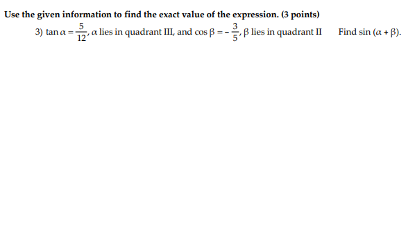 Use the given information to find the exact value of the expression. (3 points)
3) tan a =-
12
,a lies in quadrant III, and cos ß = -, B lies in quadrant II
Find sin (a +
B).
