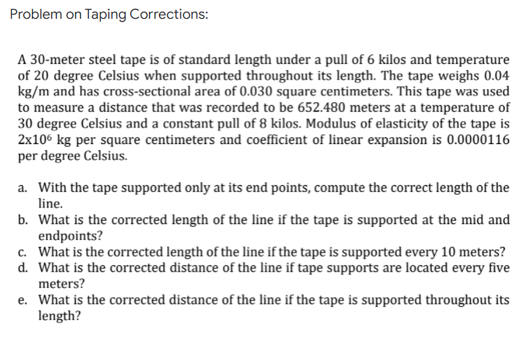 Problem on Taping Corrections:
A 30-meter steel tape is of standard length under a pull of 6 kilos and temperature
of 20 degree Celsius when supported throughout its length. The tape weighs 0.04
kg/m and has cross-sectional area of 0.030 square centimeters. This tape was used
to measure a distance that was recorded to be 652.480 meters at a temperature of
30 degree Celsius and a constant pull of 8 kilos. Modulus of elasticity of the tape is
2x106 kg per square centimeters and coefficient of linear expansion is 0.0000116
per degree Celsius.
a. With the tape supported only at its end points, compute the correct length of the
line.
b. What is the corrected length of the line if the tape is supported at the mid and
endpoints?
c. What is the corrected length of the line if the tape is supported every 10 meters?
d. What is the corrected distance of the line if tape supports are located every five
meters?
e. What is the corrected distance of the line if the tape is supported throughout its
length?
