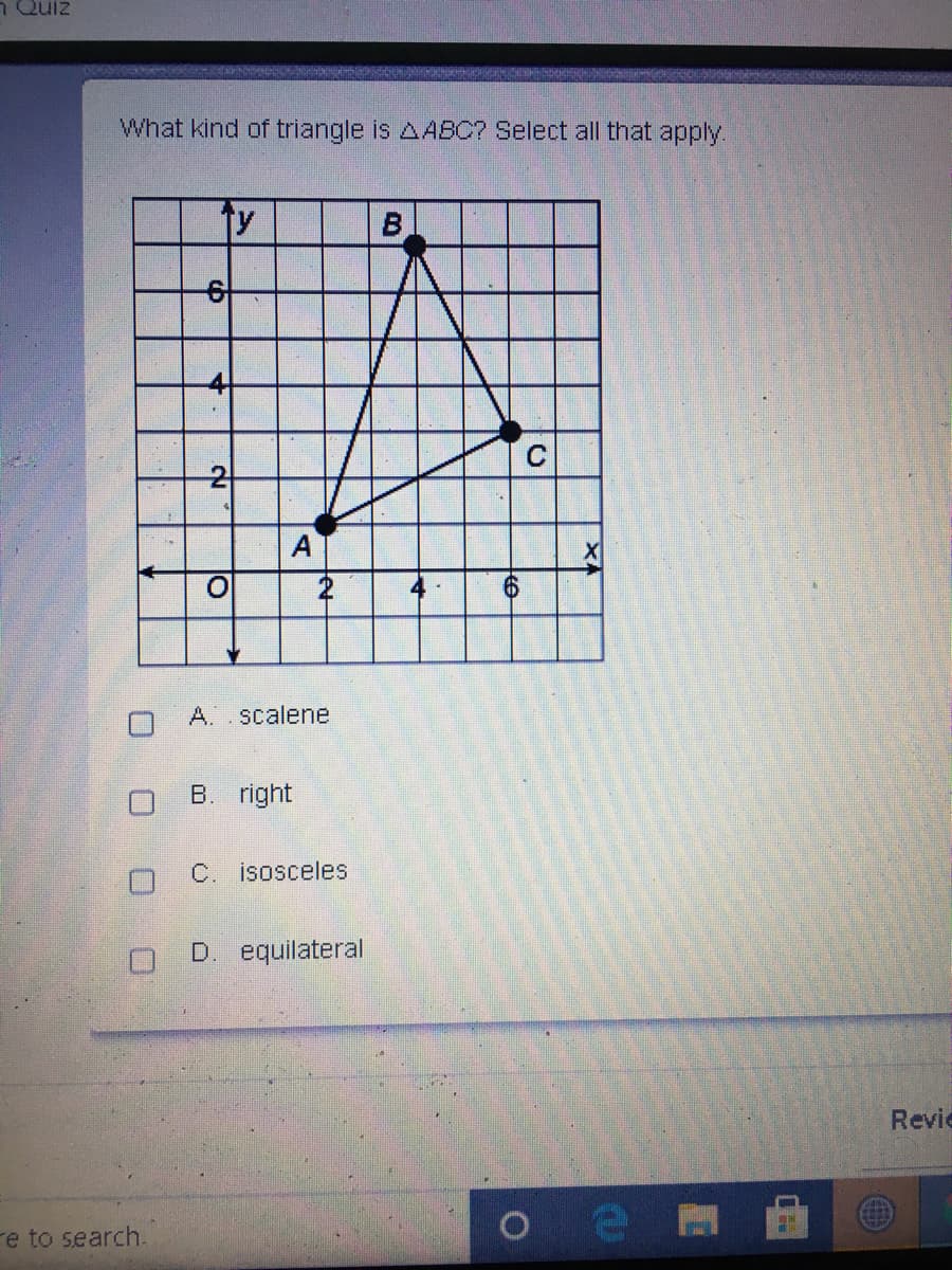 n Quiz
What kind of triangle is AABC? Select all that apply.
C
A
A..scalene
B. right
C. isosceles
D. equilateral
Revie
re to search.
