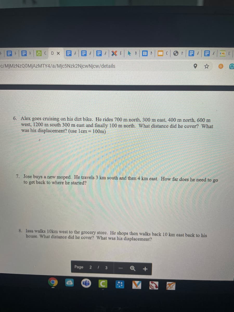 |目目|0( Dx 目日目1X|>二日
c/MJMZNZQOMJAZMTY4/a/Mjc5Nzk2NjcwNjcw/details
6. Alex goes cruising on his dirt bike. He rides 700 m north, 300 m east, 400 m north, 600 m
west, 1200 m south 300 m east and finally 100 m north. What distance did he cover? What
was his displacement? (use 1cm= 100m)
7. Jose buys a new moped. He travels 3 km south and then 4 km east. How far does he need to go
to get back to where he started?
8. Issa walks 10km west to the grocery store. He shops then walks back 10 km east back to his
house. What distance did he cover? What was his displacement?
Page
21
+
