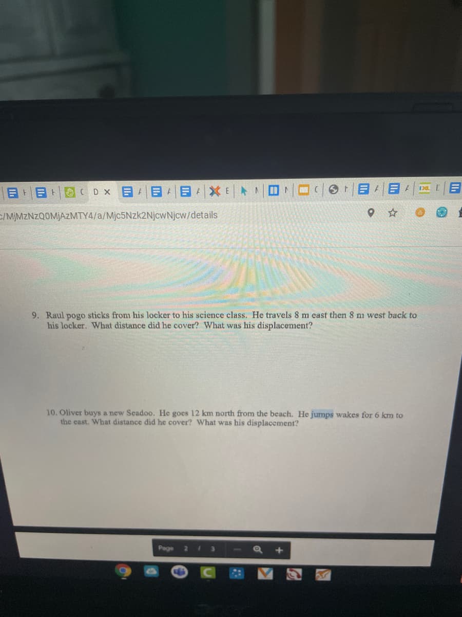 GCDX目 目|目|XE ト
Da
|目 目ト
C/MİMZNZQOMJAZMTY4/a/Mjc5Nzk2NjcwNjcw/details
9. Raul pogo sticks from his locker to his science class. He travels 8 m east then 8 m west back to
his locker. What distance did he cover? What was his displacement?
10. Oliver buys a new Seadoo. He goes 12 km north from the beach. He jumps wakes for 6 km to
the east. What distance did he cover? What was his displacement?
Page
2
