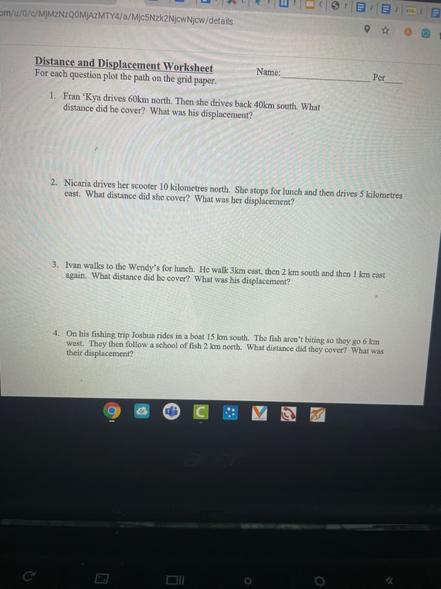 om/u/0/c/MJMZNZQÓMJAZMTY4/a/Mjc5Nzk2NjcwNjcw/details
Distance and Displacement Worksheet
For each question plot the path on the grid paper.
Name:
Per
1. Fran 'Kya drives 60km north. Then she drives back 40km south. What
distance did he cover? What was his displacement?
2. Nicaria drives her scooter 10 kilometres north. She stops for lunch and then drives 5 kilometres
east. What distance did she cover? What was her displacement?
3. Ivan walks to the Wendy's for lunch. He walk 3km cast, then 2 km south and then 1 km east
again. What distance did he cover? What was his displacement?
4. On his fishing trip Joshua rides in a boat 15 km south. The fish aren't biting so they go 6 km
west. They then follow a school of fish 2 km north. What distance did they cover? What was
their displacement?
