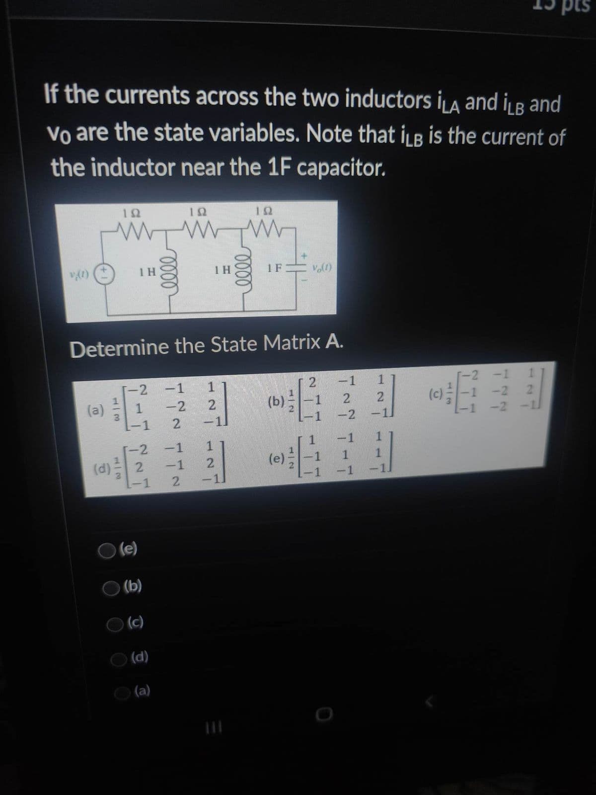 If the currents across the two inductors ILA and iLB and
Vo are the state variables. Note that iLB is the current of
the inductor near the 1F capacitor.
(1)
(a)
192
| 3
oooo
10
ww
-2 -1
1
-2
2
(e)
Determine the State Matrix A.
(b)
(c)
(d)
(a)
-2 -1
2
−1
1Η
1211
[1]
1
2
2 -1
elle
19
vo(1)
2
(b) -1
-1
2
-2
1
1
2
-1
(c)
-1
-1 -2
-2
pts
2