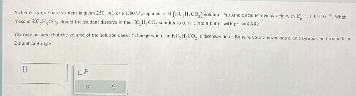 A chemistry graduate student is given 250. mL of a 1.80 M propanoic acid (HC,H,CO₂) solution. Propanoic acid is a weak acid with K = 1.3 × 105. What
mass of KC,H,CO2 should the student dissolve in the HC2H,CO2 solution to turn it into a buffer with pH = 4.89?
You may assume that the volume of the solution doesn't change when the KC,H,CO2 is dissolved in it. Be sure your answer has a unit symbol, and round it to
2 significant digits.
X
G