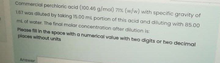 Commercial perchloric acid (100.46 g/mol) 71% (w/w) with specific gravity of
1.67 was diluted by taking 15.00 ml portion of this acid and diluting with 85.00
ml of water. The final molar concentration after dilution is:
Please fill in the space with a numerical value with two digits or two decimal
places without units
Answer
