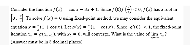 Consider the function f(x) = cos x - − 3x + 1. Since ƒ (0)ƒ () <0. f(x) has a root in
[0]. To solve f(x) = 0 using fixed-point method, we may consider the equivalent
equation x = ¹ (1 + cos x). Let g(x) = (1 + cos x). Since [g'(0)| < 1, the fixed-point
iteration xn = g(xn-1), with xo = 0, will converge. What is the value of lim xn?
(Answer must be in 8 decimal places)
n→∞o