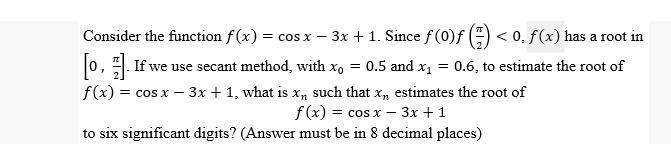 Consider the function f(x) = cos x − 3x + 1. Since ƒ (0)ƒ (=) < 0. ƒ(x) has a root in
[o]. If we use secant method, with x₁ = 0.5 and x₁ = 0.6, to estimate the root of
f(x) = cos x - 3x + 1, what is x, such that x, estimates the root of
f(x) = cos x - 3x + 1
to six significant digits? (Answer must be in 8 decimal places)