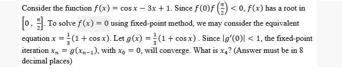 Consider the function f(x) = cos x − 3x + 1. Since ƒ (0)ƒ (1) < 0. f(x) has a root in
-
[0]. To solve f(x) = 0 using fixed-point method, we may consider the equivalent
J
equation x = (1 + cos x). Let g(x) = (1 + cos x). Since [g'(0)| < 1, the fixed-point
iteration xn = g(xn-1), with xo = 0, will converge. What is x4? (Answer must be in 8
decimal places)