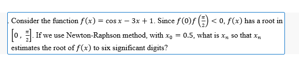 Consider the function f(x) = cos x − 3x +1. Since f (0)ƒ () <0. f(x) has a root in
[0]. If we use Newton-Raphson method, with x = 0.5, what is x, so that x₂
estimates the root of f(x) to six significant digits?