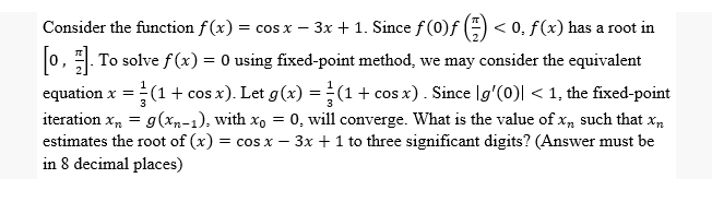 Consider the function f(x) = cos x − 3x + 1. Since f (0)ƒ () <0. f(x) has a root in
[0]. To solve f(x) = 0 using fixed-point method, we may consider the equivalent
equation x = = (1 + cos x). Let g(x) = (1 + cos x). Since |g'(0)| < 1, the fixed-point
iteration xn = g(xn-1), with xo = 0, will converge. What is the value of xn such that xn
estimates the root of (x) = cos x - 3x + 1 to three significant digits? (Answer must be
in 8 decimal places)