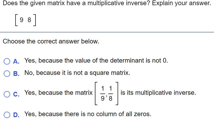 Does the given matrix have a multiplicative inverse? Explain your answer.
[9 8]
Choose the correct answer below.
A. Yes, because the value of the determinant is not 0.
O B. No, because it is not a square matrix.
11
Oc. Yes, because the matrix
is its multiplicative inverse.
9'8
D. Yes, because there is no column of all zeros.
