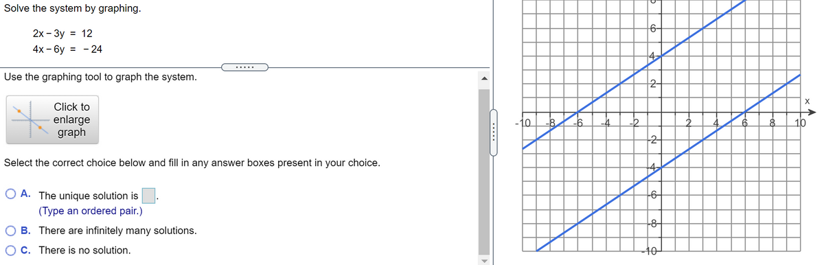 Solve the system by graphing.
6-
2х- Зу
= 12
4х - 6у
= - 24
4
.....
Use the graphing tool to graph the system.
2-
Click to
->
enlarge
graph
10
-8
-6
6.
8.
10
-2-
Select the correct choice below and fill in any answer boxes present in your choice.
-4
O A. The unique solution is
-6-
(Type an ordered pair.)
-8-
B. There are infinitely many solutions.
C. There is no solution.
-40-
