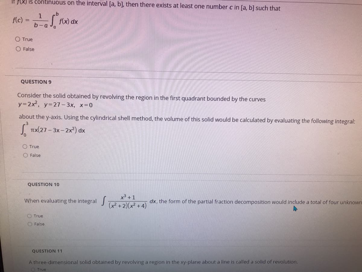 If f(X) is continuous on the interval [a, b], then there exists at least one number c in [a, b] such that
f(c)
f(x) dx
O True
O False
QUESTION 9
Consider the solid obtained by revolving the region in the first quadrant bounded by the curves
y=2x2, y=27- 3x, x-0
about the y-axis. Using the cylindrical shell method, the volume of this solid would be calculated by evaluating the following integral:
I Tx(27- 3x- 2x2) dx
O True
O False
QUESTION 10
x3 + 1
When evaluating the integral
dx, the form of the partial fraction decomposition would include a total of four unknown
(x? +2)(x² +4)
O True
O False
QUESTION 11
A three-dimensional solid obtained by revolving a region in the xy-plane about a line is called a solid of revolution.
O True
