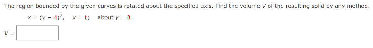 The region bounded by the given curves is rotated about the specified axis. Find the volume V of the resulting solid by any method.
= (y – 4)²,
= 1;
about y
= 3
V =

