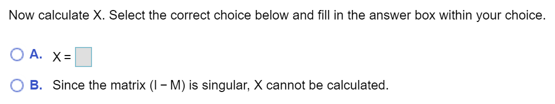 Now calculate X. Select the correct choice below and fill in the answer box within your choice.
О А. Х-
B. Since the matrix (I – M) is singular, X cannot be calculated.
-
