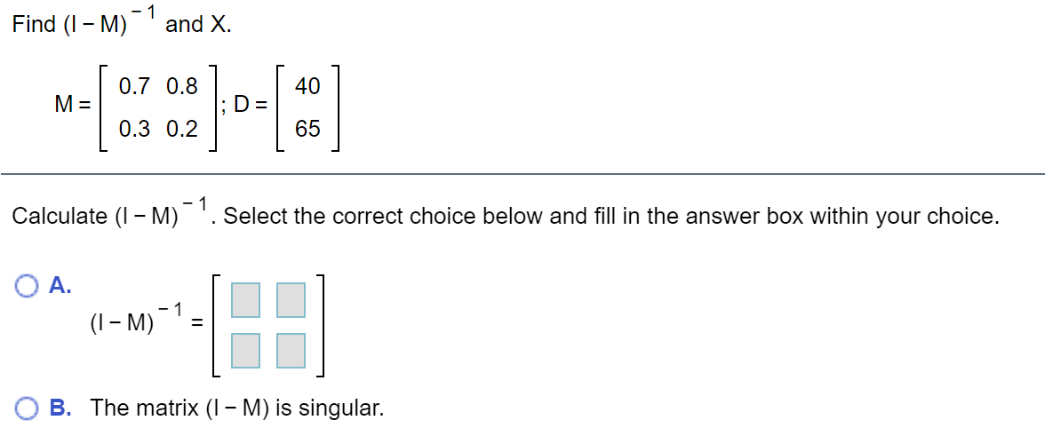 Find (I - M)
- 1
and X.
0.7 0.8
40
M =
D =
0.3 0.2
65
- 1
Calculate (I - M) '. Select the correct choice below and fill in the answer box within your choice.
O A.
- 1
(I – M)
O B. The matrix (I – M) is singular.
