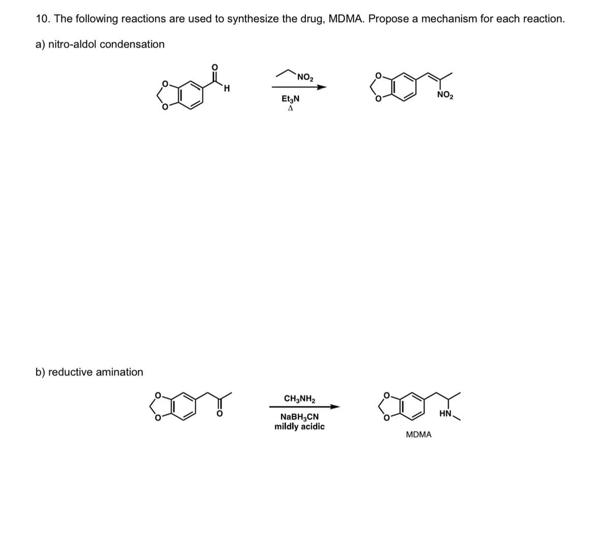 10. The following reactions are used to synthesize the drug, MDMA. Propose a mechanism for each reaction.
a) nitro-aldol condensation
b) reductive amination
NO₂
Et3N
A
CH3NH2
NaBH3CN
mildly acidic
MDMA
NO₂
HN.