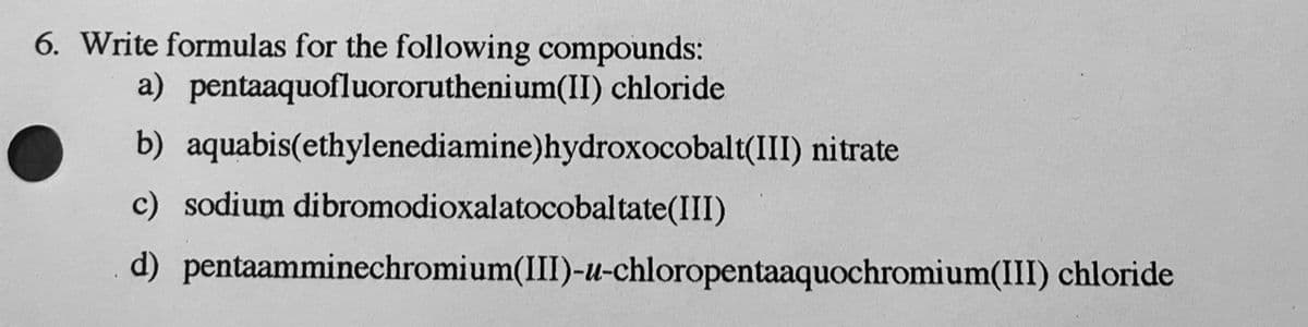 6. Write formulas for the following compounds:
a) pentaaquofluororuthenium(II) chloride
b) aquabis(ethylenediamine) hydroxocobalt(III) nitrate
c) sodium
d)
dibromodioxalatocobaltate(III)
pentaamminechromium(III)-u-chloropentaaquochromium(III) chloride