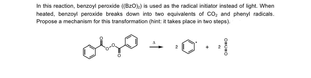 In this reaction, benzoyl peroxide ((BzO)₂) is used as the radical initiator instead of light. When
heated, benzoyl peroxide breaks down into two equivalents of CO₂ and phenyl radicals.
Propose a mechanism for this transformation (hint: it takes place in two steps).
olso
2
+ 2
OEC O