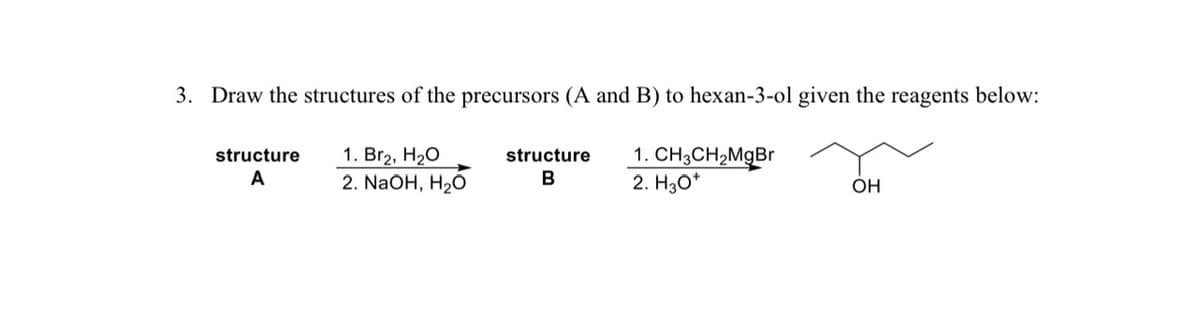 3. Draw the structures of the precursors (A and B) to hexan-3-ol given the reagents below:
1. Br₂, H₂O
2. NaOH, H₂O
1. CH3CH₂MgBr
2. H30*
structure
A
structure
B
OH