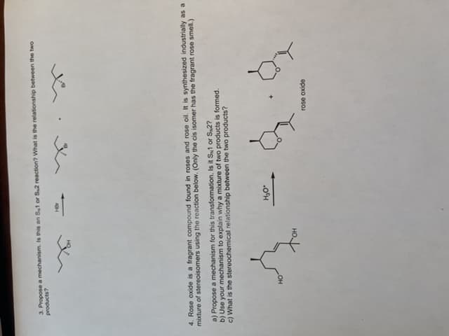 3. Propose a mechanism. Is this an S1 or Su2 reaction? What is the relationship between the two
products?
Her
4. Rose oxide is a fragrant compound found in roses and rose oil. It is synthesized industrially as a
mixture of stereoisomers using the reaction below. (Only the cis isomer has the fragrant rose smell.)
a) Propose a mechanism for this transformation. Is it SN1 or S2?
b) Use your mechanism to explain why a mixture of two products is formed.
c) What is the stereochemical relationship between the two products?
Ą
HO
H₂O*
rose oxide