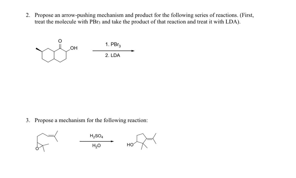 2. Propose an arrow-pushing mechanism and product for the following series of reactions. (First,
treat the molecule with PBr3 and take the product of that reaction and treat it with LDA).
OH
1. PBr3
2. LDA
3. Propose a mechanism for the following reaction:
H₂SO4
H₂O
HO