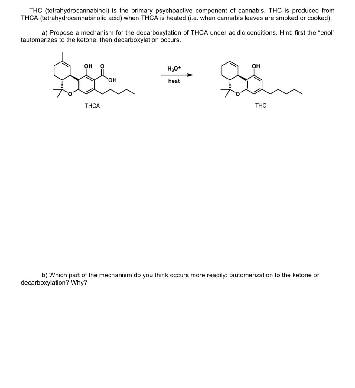 THC (tetrahydrocannabinol) is the primary psychoactive component of cannabis. THC is produced from
THCA (tetrahydrocannabinolic acid) when THCA is heated (i.e. when cannabis leaves are smoked or cooked).
a) Propose a mechanism for the decarboxylation of THCA under acidic conditions. Hint: first the "enol"
tautomerizes to the ketone, then decarboxylation occurs.
OH
THCA
OH
H3O+
heat
OH
THC
b) Which part of the mechanism do you think occurs more readily: tautomerization to the ketone or
decarboxylation? Why?