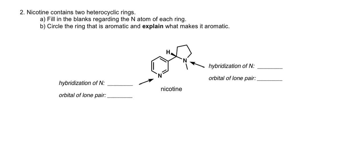 2. Nicotine contains two heterocyclic rings.
a) Fill in the blanks regarding the N atom of each ring.
b) Circle the ring that is aromatic and explain what makes it aromatic.
hybridization of N:
orbital of lone pair:
H
nicotine
hybridization of N:
orbital of lone pair: