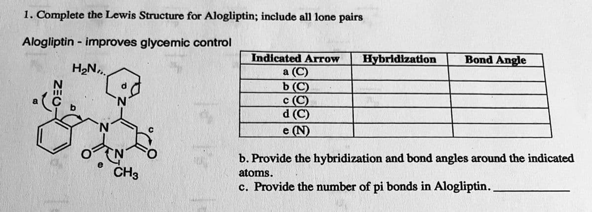 1. Complete the Lewis Structure for Alogliptin; include all lone pairs
Alogliptin - improves glycemic control
H₂N,
e CH3
Indicated Arrow
a (C)
b (C)
c (C)
d (C)
e (N)
Hybridization
Bond Angle
b. Provide the hybridization and bond angles around the indicated
atoms.
c. Provide the number of pi bonds in Alogliptin..