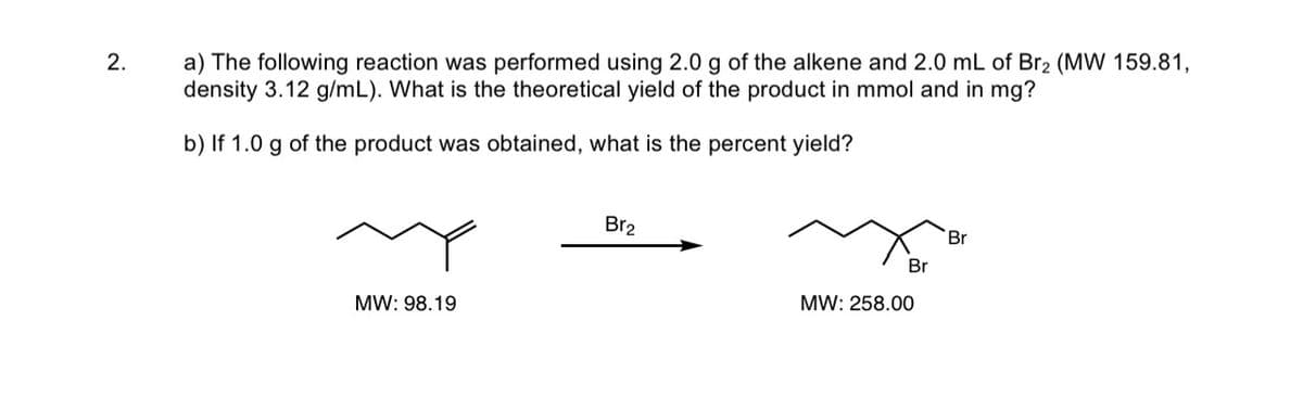 2.
a) The following reaction was performed using 2.0 g of the alkene and 2.0 mL of Br2 (MW 159.81,
density 3.12 g/mL). What is the theoretical yield of the product in mmol and in mg?
b) If 1.0 g of the product was obtained, what is the percent yield?
MW: 98.19
Br₂
Br
MW: 258.00
Br