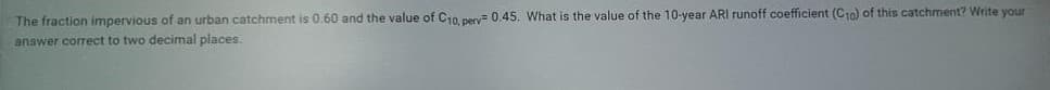 The fraction impervious of an urban catchment is 0.60 and the value of C10, perv 0.45. What is the value of the 10-year ARI runoff coefficient (C10) of this catchment? Write your
answer correct to two decimal places.