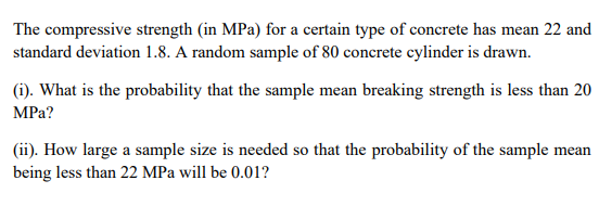 The compressive strength (in MPa) for a certain type of concrete has mean 22 and
standard deviation 1.8. A random sample of 80 concrete cylinder is drawn.
(i). What is the probability that the sample mean breaking strength is less than 20
MPa?
(ii). How large a sample size is needed so that the probability of the sample mean
being less than 22 MPa will be 0.01?