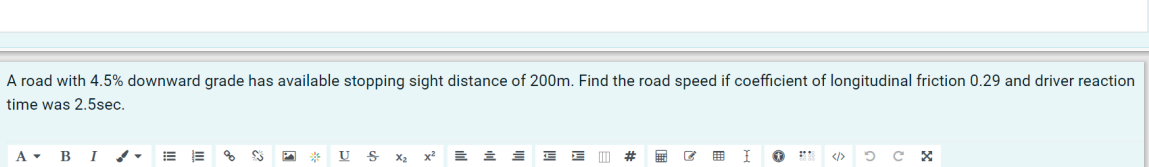 A road with 4.5% downward grade has available stopping sight distance of 200m. Find the road speed if coefficient of longitudinal friction 0.29 and driver reaction
time was 2.5sec.
A BI
% $3
*** US X₂ x² E 흐트 E E
# #6 C
I
↑
2
сх
OC