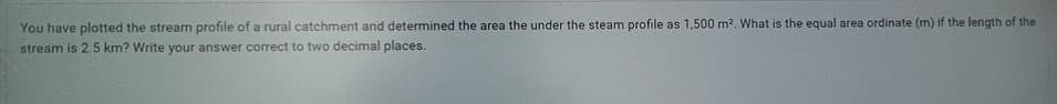 You have plotted the stream profile of a rural catchment and determined the area the under the steam profile as 1,500 m². What is the equal area ordinate (m) if the length of the
stream is 2.5 km? Write your answer correct to two decimal places.