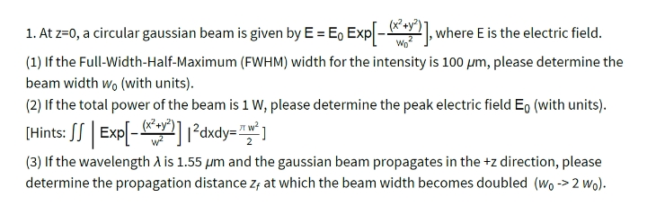 1. At z=0, a circular gaussian beam is given by E = E, Exp - , where E is the electric field.
(1) If the Full-Width-Half-Maximum (FWHM) width for the intensity is 100 µm, please determine the
beam width wo (with units).
(2) If the total power of the beam is 1 W, please determine the peak electric field Eg (with units).
(x²+y"
(Hints: SS| Exp[-1²dxdy="* ]
(3) If the wavelength A is 1.55 µm and the gaussian beam propagates in the +z direction, please
determine the propagation distance Z; at which the beam width becomes doubled (wo -> 2 wo).
