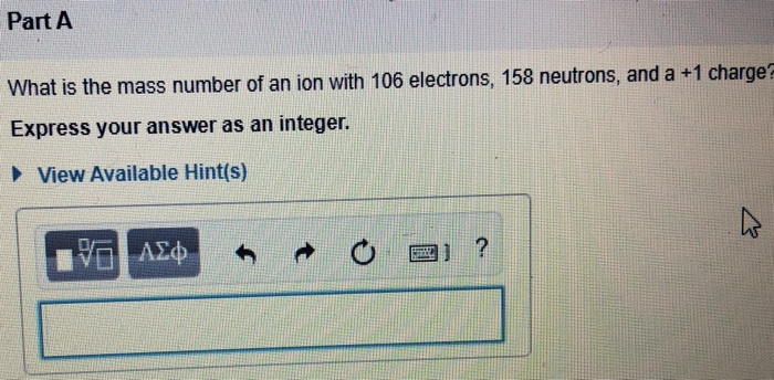 Part A
What is the mass number of an ion with 106 electrons, 158 neutrons, and a +1 charge
Express your answer as an integer.
I View Available Hint(s)
17 ΑΣΦ
MAXX
?
Δ