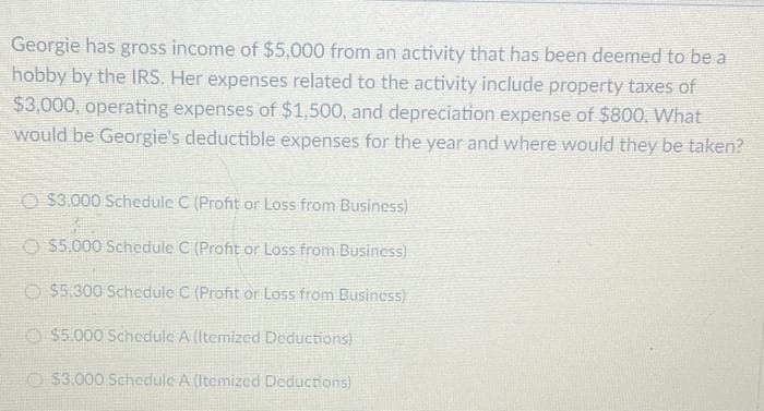 Georgie has gross income of $5,000 from an activity that has been deemed to be a
hobby by the IRS. Her expenses related to the activity include property taxes of
$3,000, operating expenses of $1,500, and depreciation expense of $800. What
would be Georgie's deductible expenses for the year and where would they be taken?
$3.000 Schedule C (Profit or Loss from Business)
$5,000 Schedule C (Profit or Loss from Business)
$5.300 Schedule C (Profit or Loss from Business)
$5.000 Schedule A (Itemized Deductions)
$3.000 Schedule A (Itemized Deductions)